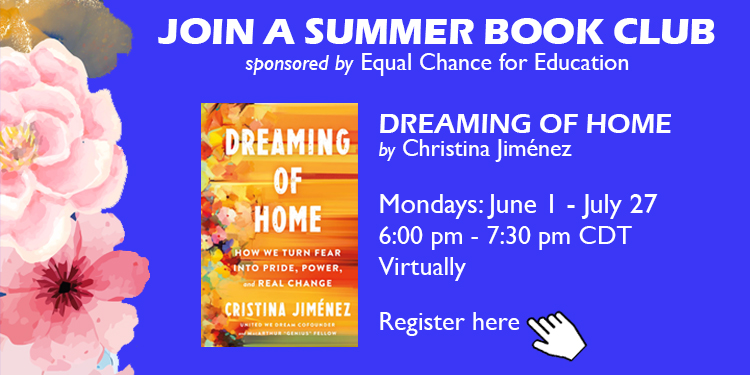 Join Equal Chance for Education for a virtual summer book club! Dive deeper into the themes of higher education and  immigration as we journey through Cristina Jiménez‘s work Dreaming of Home.